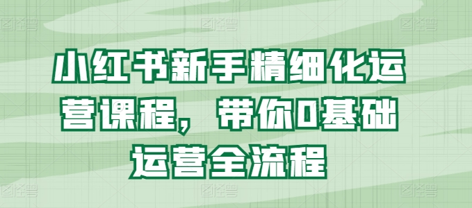 小红书新手精细化运营课程，带你0基础运营全流程-猫哥网资源库