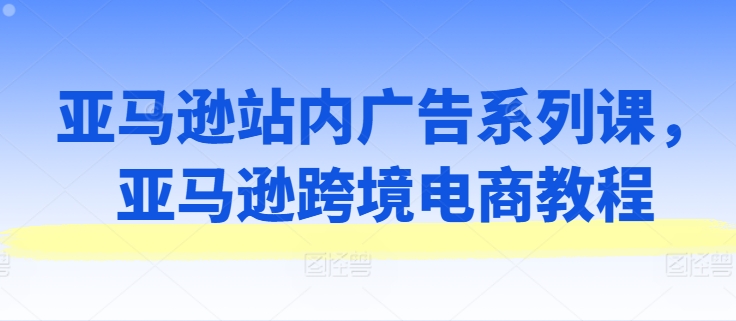 亚马逊站内广告系列课，亚马逊跨境电商教程-猫哥网资源库
