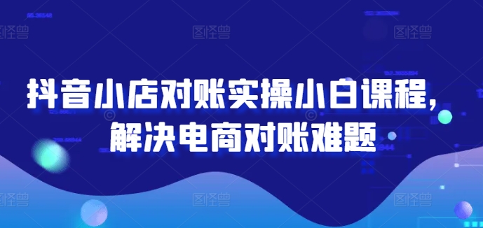 抖音小店对账实操小白课程，解决电商对账难题-猫哥网资源库