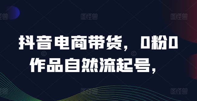抖音电商带货，0粉0作品自然流起号，热销20多万人的抖音课程的经验分享-猫哥网资源库
