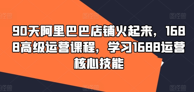 90天阿里巴巴店铺火起来，1688高级运营课程，学习1688运营核心技能-猫哥网资源库