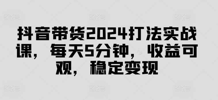 抖音带货2024打法实战课，每天5分钟，收益可观，稳定变现【揭秘】-猫哥网资源库