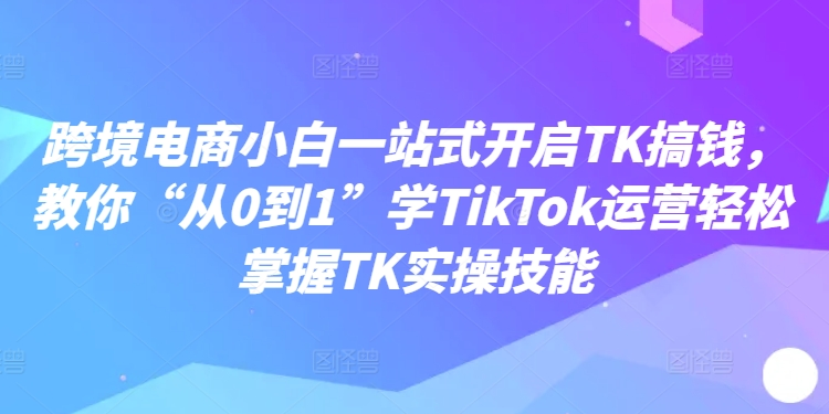 跨境电商小白一站式开启TK搞钱，教你“从0到1”学TikTok运营轻松掌握TK实操技能-猫哥网资源库