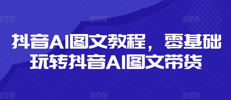 抖音AI图文教程，零基础玩转抖音AI图文带货-猫哥网资源库