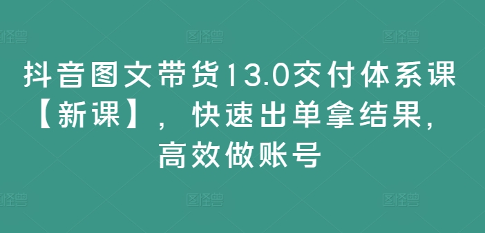 抖音图文带货13.0交付体系课【新课】，快速出单拿结果，高效做账号-猫哥网资源库
