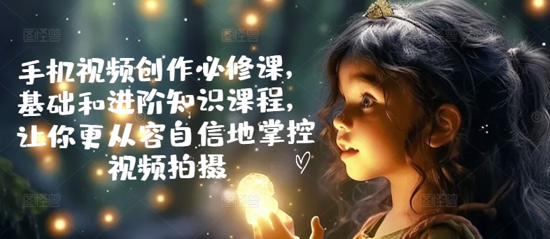 手机视频创作必修课，基础和进阶知识课程，让你更从容自信地掌控视频拍摄-猫哥网资源库