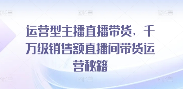 运营型主播直播带货，​千万级销售额直播间带货运营秘籍-猫哥网资源库