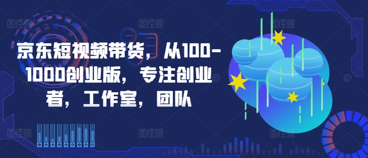 京东短视频带货，从100-1000创业版，专注创业者，工作室，团队-猫哥网资源库