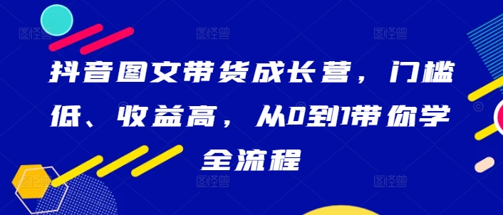 抖音图文带货成长营，门槛低、收益高，从0到1带你学全流程-猫哥网资源库