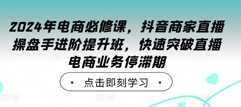2024年电商必修课，抖音商家直播操盘手进阶提升班，快速突破直播电商业务停滞期-猫哥网资源库