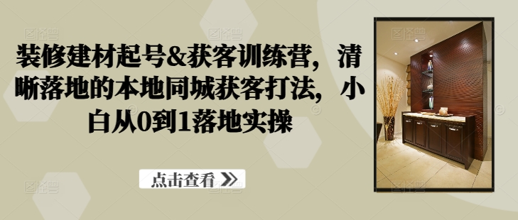 装修建材起号&获客训练营，​清晰落地的本地同城获客打法，小白从0到1落地实操-猫哥网资源库