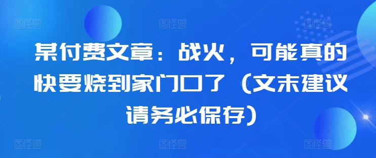 某付费文章：战火，可能真的快要烧到家门口了 (文末建议请务必保存)-猫哥网资源库