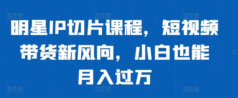 明星IP切片课程，短视频带货新风向，小白也能月入过万-猫哥网资源库