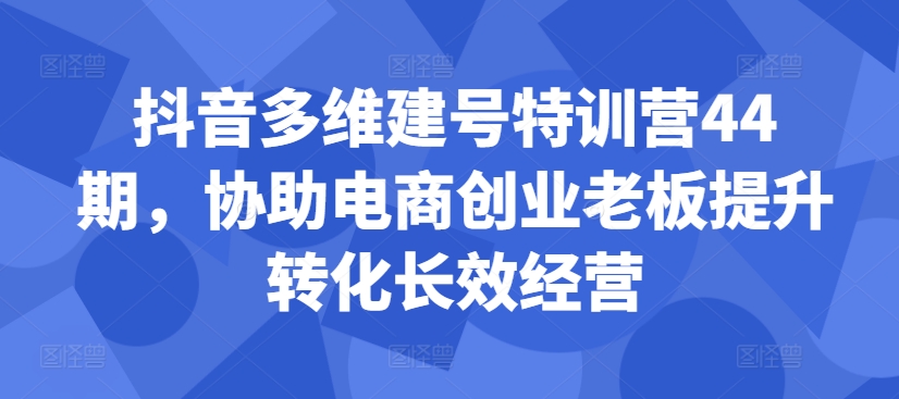 抖音多维建号特训营44期，协助电商创业老板提升转化长效经营-猫哥网资源库
