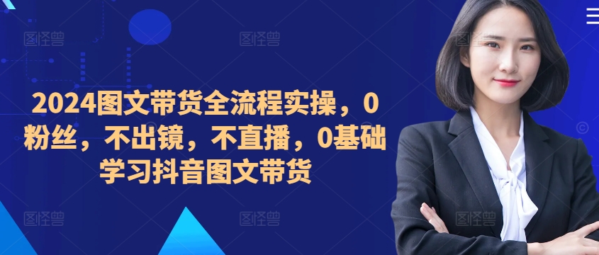 ​​​​​​2024图文带货全流程实操，0粉丝，不出镜，不直播，0基础学习抖音图文带货-猫哥网资源库