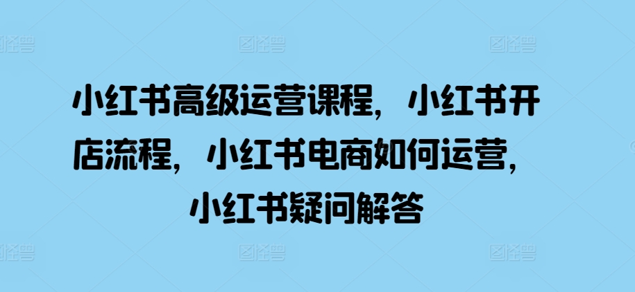 小红书高级运营课程，小红书开店流程，小红书电商如何运营，小红书疑问解答-猫哥网资源库