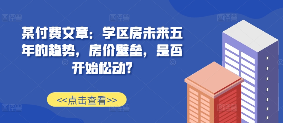 某付费文章：学区房未来五年的趋势，房价壁垒，是否开始松动?-猫哥网资源库