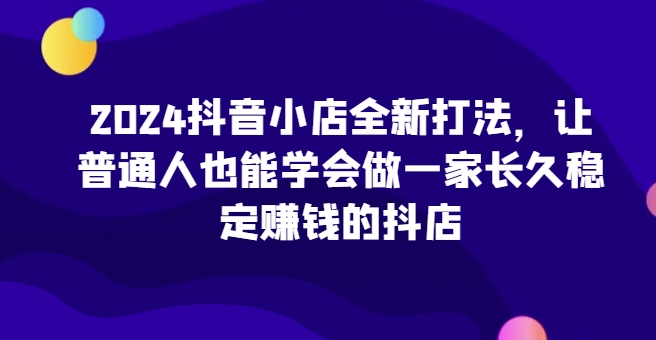 2024抖音小店全新打法，让普通人也能学会做一家长久稳定赚钱的抖店（更新）-猫哥网资源库
