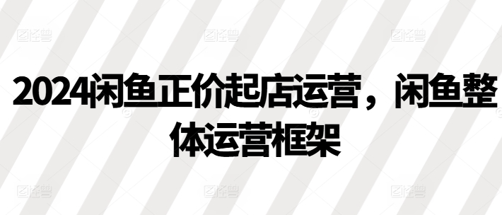 2024闲鱼正价起店运营，闲鱼整体运营框架-猫哥网资源库