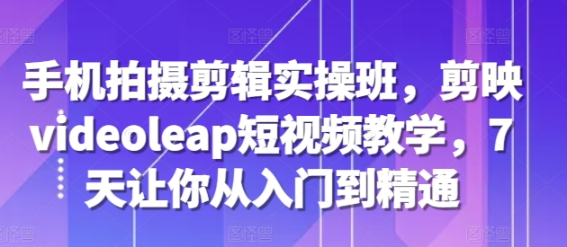 手机拍摄剪辑实操班，剪映videoleap短视频教学，7天让你从入门到精通-猫哥网资源库