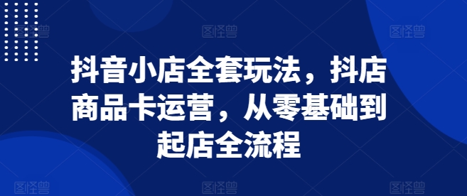 抖音小店全套玩法，抖店商品卡运营，从零基础到起店全流程-猫哥网资源库