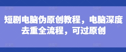 短剧电脑伪原创教程，电脑深度去重全流程，可过原创-猫哥网资源库