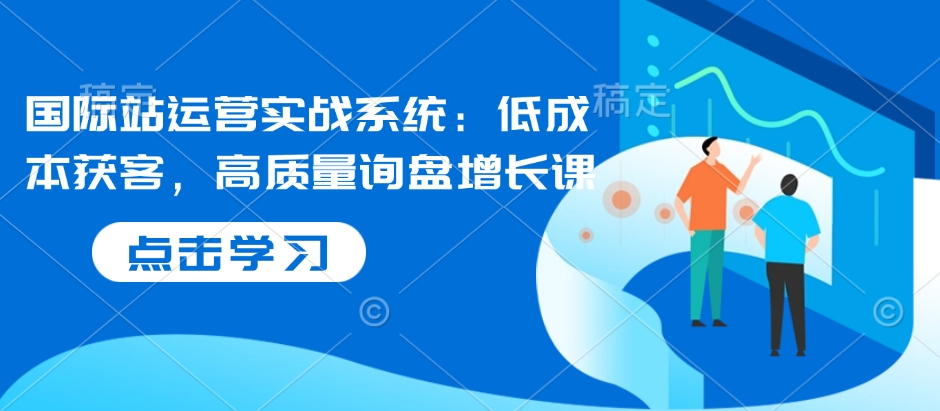 国际站运营实战系统：低成本获客，高质量询盘增长课-猫哥网资源库