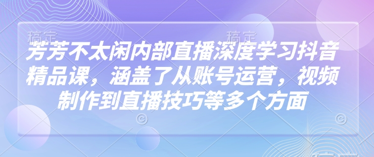芳芳不太闲内部直播深度学习抖音精品课，涵盖了从账号运营，视频制作到直播技巧等多个方面-猫哥网资源库