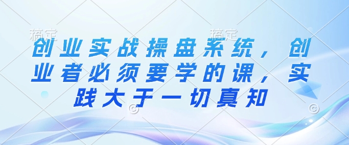 创业实战操盘系统，创业者必须要学的课，实践大于一切真知-猫哥网资源库