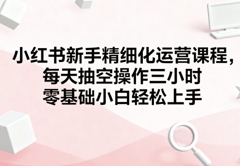 小红书新手精细化运营课程，每天抽空操作三小时，零基础小白轻松上手-猫哥网资源库