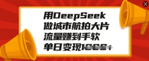 用DeepSeek做城市航拍大片,流量赚到手软,单日变现多张-猫哥网资源库
